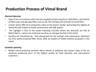Production Process of Vimal Brand
Worsted Spinning
• State of the art machines which has the capability of Spinning 24s to 120s Metric, with blends
of Wool, poly and specialty fibers such as silk, flax, bamboo and all kinds of animal fibre.
• A plant where 90% of its production caters to the Export market, demanding the highest of
standards with respect to shade, performance and high quality.
• The highlight is that of the shade matching criticality where the demands are Mix &
Match fabrics – where we could rate ourselves as amongst the best in the world.
• Facilities for manufacturing - Yarn dyeing both for the Suiting’s and automotives. Machines
are from world renowned NSC, Zinser, SSM, etc leaders of Textile machine producers in the
world.
Synthetic Spinning
• Modern plant producing synthetic fabrics blends of polyester and viscose. State of the art
machines producing yarns of the highest quality for both domestic and international
customers .
 