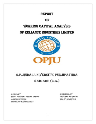 1
Report
On
Working Capital Analysis
Of Reliance Industries Limited
O.P.Jindal University, Punjipathra
Raigarh (C.G.)
Guided By
PRof. Prabhat Kumar Sahoo
Asst.Professor
School of Management
Submitted By
Kanchan Agrawal
BBA 5th
Semester
 