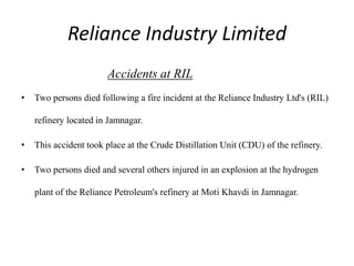 Reliance Industry Limited
Accidents at RIL
• Two persons died following a fire incident at the Reliance Industry Ltd's (RIL)
refinery located in Jamnagar.
• This accident took place at the Crude Distillation Unit (CDU) of the refinery.
• Two persons died and several others injured in an explosion at the hydrogen
plant of the Reliance Petroleum's refinery at Moti Khavdi in Jamnagar.
 