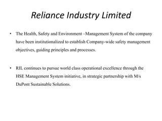 Reliance Industry Limited
• The Health, Safety and Environment –Management System of the company
have been institutionalized to establish Company-wide safety management
objectives, guiding principles and processes.
• RIL continues to pursue world class operational excellence through the
HSE Management System initiative, in strategic partnership with M/s
DuPont Sustainable Solutions.
 
