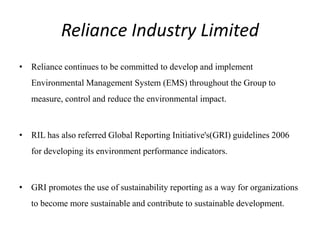 Reliance Industry Limited
• Reliance continues to be committed to develop and implement
Environmental Management System (EMS) throughout the Group to
measure, control and reduce the environmental impact.
• RIL has also referred Global Reporting Initiative's(GRI) guidelines 2006
for developing its environment performance indicators.
• GRI promotes the use of sustainability reporting as a way for organizations
to become more sustainable and contribute to sustainable development.
 