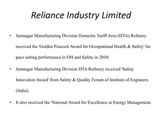 Reliance Industry Limited
• Jamnagar Manufacturing Division Domestic Tariff Area (DTA) Refinery
received the 'Golden Peacock Award for Occupational Health & Safety' for
pace setting performance in OH and Safety in 2010.
• Jamnagar Manufacturing Division DTA Refinery received 'Safety
Innovation Award' from Safety & Quality Forum of Institute of Engineers
(India).
• It also received the 'National Award for Excellence in Energy Management.
 
