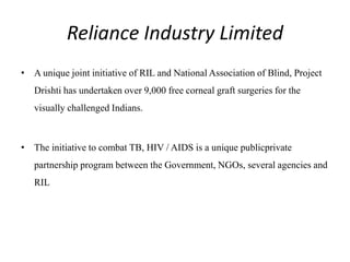 Reliance Industry Limited
• A unique joint initiative of RIL and National Association of Blind, Project
Drishti has undertaken over 9,000 free corneal graft surgeries for the
visually challenged Indians.
• The initiative to combat TB, HIV / AIDS is a unique publicprivate
partnership program between the Government, NGOs, several agencies and
RIL
 