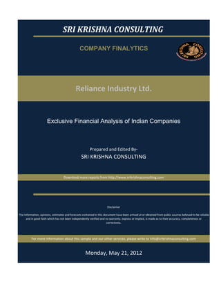 SRI KRISHNA CONSULTING

                                                  COMPANY FINALYTICS




                                              Reliance Industry Ltd.


                       Exclusive Financial Analysis of Indian Companies



                                                          Prepared and Edited By‐
                                                   SRI KRISHNA CONSULTING


                                    Download more reports from http://www.srikrishnaconsulting.com




                                                                        Disclaimer

 The information, opinions, estimates and forecasts contained in this document have been arrived at or obtained from public sources believed to be reliable 
       and in good faith which has not been independently verified and no warranty, express or implied, is made as to their accuracy, completeness or 
                                                                        correctness. 




          For more information about this sample and our other services, please write to info@srikrishnaconsulting.com



                                                      Monday, May 21, 2012
 