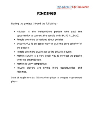 FINDINGS
During the project I found the following-
 Advisor is the independent person who gets the
opportunity to connect the people with BAJAJ ALLIANZ.
 People are more conscious about policies.
 INSURANCE is an easier way to give the pure security to
the people.
 People are more aware about the private players.
 Market survey is a very good way to connect the people
with the organization.
 Market is very competitive.
 Private players are giving more opportunities and
facilities.
Most of people have less faith on private players as compare to government
players.
 