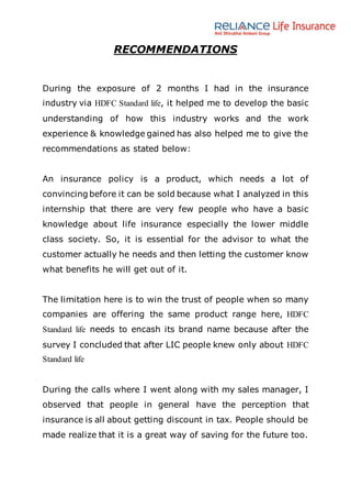 RECOMMENDATIONS
During the exposure of 2 months I had in the insurance
industry via HDFC Standard life, it helped me to develop the basic
understanding of how this industry works and the work
experience & knowledge gained has also helped me to give the
recommendations as stated below:
An insurance policy is a product, which needs a lot of
convincing before it can be sold because what I analyzed in this
internship that there are very few people who have a basic
knowledge about life insurance especially the lower middle
class society. So, it is essential for the advisor to what the
customer actually he needs and then letting the customer know
what benefits he will get out of it.
The limitation here is to win the trust of people when so many
companies are offering the same product range here, HDFC
Standard life needs to encash its brand name because after the
survey I concluded that after LIC people knew only about HDFC
Standard life
During the calls where I went along with my sales manager, I
observed that people in general have the perception that
insurance is all about getting discount in tax. People should be
made realize that it is a great way of saving for the future too.
 