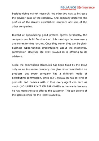 Besides doing market research, my other job was to increase
the advisor base of the company. And company preferred the
profiles of the already established insurance advisors of the
other companies.
Instead of approaching good profiles agents personally, the
company can hold Seminars or club meetings because every
one comes for free lunches. Once they come, they can be given
business Opportunities presentations about the incentives,
commission structure etc HDFC Standard life is offering to its
advisors.
Since the commission structures has been fixed by the IRDA
only so on insurance company can give more commission on
products but every company has a different mode of
distributing commission, since HDFC Standard life has all kind of
products and policies with it thus every agent can earn as
much (NO UPPER LIMIT ON EARNINGS) as he wants because
he has more choice to offer to the customer. This can be one of
the sales pitches for the HDFC Standard life.
 
