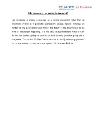 Life insurance as saving instrument?
Life Insurance is mainly considered as a saving instrument rather than an
investment avenue as it promotes compulsory savings besides reducing tax
burden on the policyholder and protect the family of the policyholder in the
event of unforeseen happening. It is the only saving instrument, which covers
the life risk besides giving tax concession both at entry (premium paid) and at
exit points. The section 10 (D) of the income tax act totally exempts payment of
tax on any amount received as bonus against Life Insurance Policies.
 