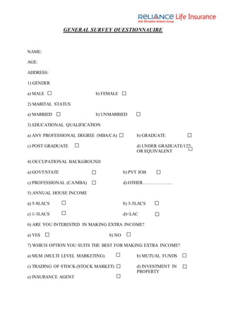 GENERAL SURVEY QUESTIONNAUIRE
NAME:
AGE:
ADDRESS:
1) GENDER
a) MALE b) FEMALE
2) MARITAL STATUS
a) MARRIED b) UNMARRIED
3) EDUCATIONAL QUALIFICATION
a) ANY PROFESSIONAL DEGREE (MBA/CA) b) GRADUATE
c) POST GRADUATE d) UNDER GRADUATE/12th
OR EQUIVALENT
4) OCCUPATIONAL BACKGROUND
a) GOVT/STATE b) PVT JOB
c) PROFESSIONAL (CA/MBA) d) OTHER………………..
5) ANNUAL HOUSE INCOME
a) 5-8LACS b) 3-5LACS
c) 1-3LACS d)<LAC
6) ARE YOU INTERESTED IN MAKING EXTRA INCOME?
a) YES b) NO
7) WHICH OPTION YOU SUITS THE BEST FOR MAKING EXTRA INCOME?
a) MLM (MULTI LEVEL MARKETING) b) MUTUAL FUNDS
c) TRADING OF STOCK (STOCK MARKET) d) INVESTMENT IN
PROPERTY
e) INSURANCE AGENT
 