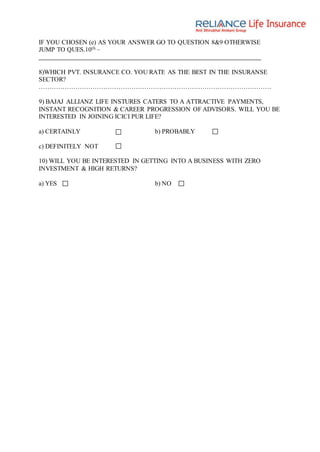 IF YOU CHOSEN (e) AS YOUR ANSWER GO TO QUESTION 8&9 OTHERWISE
JUMP TO QUES.10th –
8)WHICH PVT. INSURANCE CO. YOU RATE AS THE BEST IN THE INSURANSE
SECTOR?
………………………………………………………………………………………………
9) BAJAJ ALLIANZ LIFE INSTURES CATERS TO A ATTRACTIVE PAYMENTS,
INSTANT RECOGNITION & CAREER PROGRESSION OF ADVISORS. WILL YOU BE
INTERESTED IN JOINING ICICI PUR LIFE?
a) CERTAINLY b) PROBABLY
c) DEFINITELY NOT
10) WILL YOU BE INTERESTED IN GETTING INTO A BUSINESS WITH ZERO
INVESTMENT & HIGH RETURNS?
a) YES b) NO
 