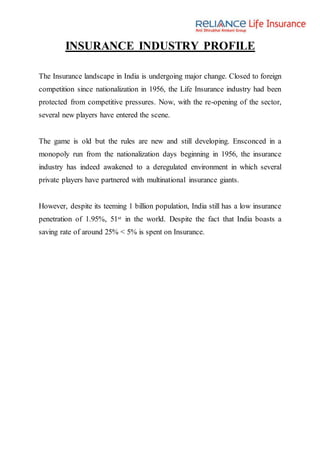 INSURANCE INDUSTRY PROFILE
The Insurance landscape in India is undergoing major change. Closed to foreign
competition since nationalization in 1956, the Life Insurance industry had been
protected from competitive pressures. Now, with the re-opening of the sector,
several new players have entered the scene.
The game is old but the rules are new and still developing. Ensconced in a
monopoly run from the nationalization days beginning in 1956, the insurance
industry has indeed awakened to a deregulated environment in which several
private players have partnered with multinational insurance giants.
However, despite its teeming 1 billion population, India still has a low insurance
penetration of 1.95%, 51st in the world. Despite the fact that India boasts a
saving rate of around 25% < 5% is spent on Insurance.
 