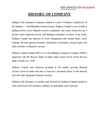 HISTORY OF COMPANY
Reliance Life Insurance Company Limited is a part of Reliance Capital Ltd. of
the Reliance - Anil Dhirubhai Ambani Group. Reliance Capital is one of India’s
leading private sector financial services companies, and ranks among the top 3
private sector financial services and banking companies, in terms of net worth.
Reliance Capital has interests in asset management and mutual funds, stock
broking, life and general insurance, proprietary investments, private equity and
other activities in financial services.
Reliance Capital Limited (RCL) is a Non-Banking Financial Company (NBFC)
registered with the Reserve Bank of India under section 45-IA of the Reserve
Bank of India Act, 1934.
Reliance Capital sees immense potential in the rapidly growing financial
services sector in India and aims to become a dominant player in this industry
and offer fully integrated financial services.
Reliance Life Insurance is another step forward for Reliance Capital Limited to
offer need based Life Insurance solutions to individuals and Corporate
 