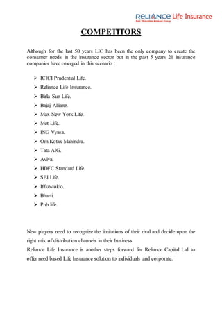 COMPETITORS
Although for the last 50 years LIC has been the only company to create the
consumer needs in the insurance sector but in the past 5 years 21 insurance
companies have emerged in this scenario :
 ICICI Prudential Life.
 Reliance Life Insurance.
 Birla Sun Life.
 Bajaj Allianz.
 Max New York Life.
 Met Life.
 ING Vyasa.
 Om Kotak Mahindra.
 Tata AIG.
 Aviva.
 HDFC Standard Life.
 SBI Life.
 Iffko-tokio.
 Bharti.
 Pnb life.
New players need to recognize the limitations of their rival and decide upon the
right mix of distribution channels in their business.
Reliance Life Insurance is another steps forward for Reliance Capital Ltd to
offer need based Life Insurance solution to individuals and corporate.
 