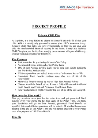 PROJECT PROFILE
Reliance Child Plan
As a parent, it is only natural to dream of a smooth and blissful life for your
child. Which is exactly why you need to secure your child’s tomorrow, today.
Reliance Child Plan helps you save systematically so that you can give your
child the much-needed financial security in the future. Simply put, Reliance
Child Plan gives you the freedom to enjoy every moment with your child today,
without worrying about his/her tomorrow.
Key Features
 Risk protection for you during the term of the Policy
 Accumulated bonus at the end of the Policy Term
 25% of Sum Assured payable every year as lump sum Benefit during the
last four Policy Anniversaries
 All future premiums are waived in the event of unfortunate loss of life
 Guaranteed Fixed Benefits continue even after loss of life of the
Policyholder
 More value for your money by way of High Sum Assured Rebate
 Choose to add the Benefit of two Riders – Critical Illness and Accidental
Death Benefit and Total and Permanent Disablement Rider
 Policy participates in profit even after the loss of life of the Life Assured.
How does this Plan work?
You pay premium every year for the entire term and get guaranteed Fixed
Benefits every year during the last four years of the Policy Term. On death,
your Beneficiary will get the Sum Assured, guaranteed Fixed Benefits on
specified dates and all future premiums will be waived. All attached bonuses are
payable at the end of the Policy Term and will remain attached to your Policy
even after payment of Life Cover Benefit.
Benefits
 