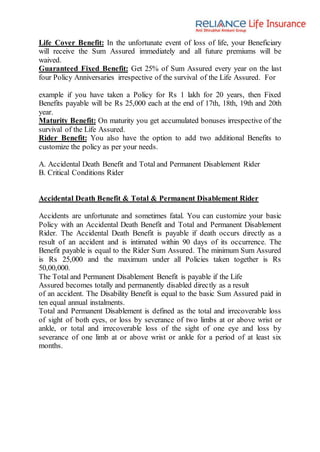 Life Cover Benefit: In the unfortunate event of loss of life, your Beneficiary
will receive the Sum Assured immediately and all future premiums will be
waived.
Guaranteed Fixed Benefit: Get 25% of Sum Assured every year on the last
four Policy Anniversaries irrespective of the survival of the Life Assured. For
example if you have taken a Policy for Rs 1 lakh for 20 years, then Fixed
Benefits payable will be Rs 25,000 each at the end of 17th, 18th, 19th and 20th
year.
Maturity Benefit: On maturity you get accumulated bonuses irrespective of the
survival of the Life Assured.
Rider Benefit: You also have the option to add two additional Benefits to
customize the policy as per your needs.
A. Accidental Death Benefit and Total and Permanent Disablement Rider
B. Critical Conditions Rider
Accidental Death Benefit & Total & Permanent Disablement Rider
Accidents are unfortunate and sometimes fatal. You can customize your basic
Policy with an Accidental Death Benefit and Total and Permanent Disablement
Rider. The Accidental Death Benefit is payable if death occurs directly as a
result of an accident and is intimated within 90 days of its occurrence. The
Benefit payable is equal to the Rider Sum Assured. The minimum Sum Assured
is Rs 25,000 and the maximum under all Policies taken together is Rs
50,00,000.
The Total and Permanent Disablement Benefit is payable if the Life
Assured becomes totally and permanently disabled directly as a result
of an accident. The Disability Benefit is equal to the basic Sum Assured paid in
ten equal annual instalments.
Total and Permanent Disablement is defined as the total and irrecoverable loss
of sight of both eyes, or loss by severance of two limbs at or above wrist or
ankle, or total and irrecoverable loss of the sight of one eye and loss by
severance of one limb at or above wrist or ankle for a period of at least six
months.
 