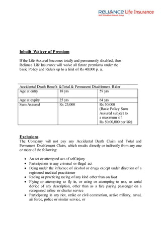 Inbuilt Waiver of Premium
If the Life Assured becomes totally and permanently disabled, then
Reliance Life Insurance will waive all future premiums under the
basic Policy and Riders up to a limit of Rs 40,000 p. a.
Accidental Death Benefit &Total & Permanent Disablement Rider
Age at entry 18 yrs 59 yrs
Age at expiry 25 yrs 64 yrs
Sum Assured Rs 25,000 Rs 50,000
(Basic Policy Sum
Assured subject to
a maximum of
Rs 50,00,000 per life)
Exclusions
The Company will not pay any Accidental Death Claim and Total and
Permanent Disablement Claim, which results directly or indirectly from any one
or more of the following:
 An act or attempted act of self-injury
 Participation in any criminal or illegal act
 Being under the influence of alcohol or drugs except under direction of a
registered medical practitioner
 Racing or practicing racing of any kind other than on foot
 Flying or attempting to fly in, or using or attempting to use, an aerial
device of any description, other than as a fare paying passenger on a
recognised airline or charter service
 Participating in any riot, strike or civil commotion, active military, naval,
air force, police or similar service, or
 