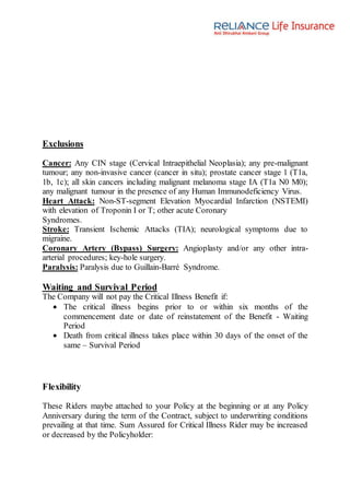 Exclusions
Cancer: Any CIN stage (Cervical Intraepithelial Neoplasia); any pre-malignant
tumour; any non-invasive cancer (cancer in situ); prostate cancer stage 1 (T1a,
1b, 1c); all skin cancers including malignant melanoma stage IA (T1a N0 M0);
any malignant tumour in the presence of any Human Immunodeficiency Virus.
Heart Attack: Non-ST-segment Elevation Myocardial Infarction (NSTEMI)
with elevation of Troponin I or T; other acute Coronary
Syndromes.
Stroke: Transient Ischemic Attacks (TIA); neurological symptoms due to
migraine.
Coronary Artery (Bypass) Surgery: Angioplasty and/or any other intra-
arterial procedures; key-hole surgery.
Paralysis: Paralysis due to Guillain-Barré Syndrome.
Waiting and Survival Period
The Company will not pay the Critical Illness Benefit if:
 The critical illness begins prior to or within six months of the
commencement date or date of reinstatement of the Benefit - Waiting
Period
 Death from critical illness takes place within 30 days of the onset of the
same – Survival Period
Flexibility
These Riders maybe attached to your Policy at the beginning or at any Policy
Anniversary during the term of the Contract, subject to underwriting conditions
prevailing at that time. Sum Assured for Critical Illness Rider may be increased
or decreased by the Policyholder:
 
