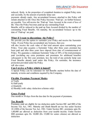 reduced, firstly, in the proportion of completed duration to original Policy term
and secondly, by the amount of periodic lump sum
payments already made. Any accumulated bonuses attached to this Policy will
remain attached in full. Once this Policy becomes ‘Paid-up’, no further bonuses
are payable. You will receive the ‘Paid-up’ Sum Assured in the event of loss of
life. Once the Policy becomes paid-up any outstanding Fixed
Benefits will be reduced to the paid up Sum Assured divided by the number of
outstanding Fixed Benefits. On maturity, the accumulated bonuses up to the
date of ‘Paid-up’ are paid.
What if I want to discontinue the Policy?
We provide you the option to surrender your Policy and receive the Surrender
Value. If your Policy has accumulated any bonuses, then you
will also receive the cash value of that total amount upon surrendering your
Policy. Your plan acquires a Surrender Value after three years premium has
been paid and after three years have elapsed from date of commencement of
Policy. We guarantee a minimum Surrender Value of 30% of the total premiums
paid (excluding any extra premiums and premiums for additional benefits)
subsequent to the first year premium, less the total of any periodic lump sum
Fixed Benefits already paid under this Policy. On surrender, the insurance
protection provided under the Policy
will also cease.
Can I revive a Policy which is lapsed?
A lapsed Policy can be reinstated for full Benefits anytime before the date of
maturity at terms and conditions required by the Company.
Flexible Premium Payment Modes
a) Yearly
b) Half-yearly
c) Quarterly
d) Monthly (with salary deduction schemes only)
Grace Period
One month or 30 days from the due date for the payment of premiums.
Tax Benefit
Premiums paid are eligible for tax deduction under Section 80C and 80D of the
Income Tax Act, 1961. Maturity and Death Benefit are tax free under Section
10 (10D) of the Income Tax Act, 1961. Under Section 80C, premiums upto Rs
1,00,000 are allowed as deduction from your taxable income. Under Section
80D premium upto Rs 10,000 (Rs 15,000 for senior citizens) are allowed as
deduction
 