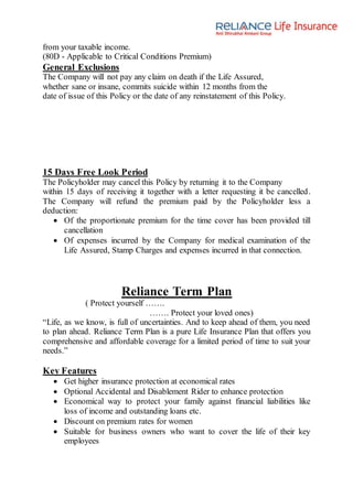 from your taxable income.
(80D - Applicable to Critical Conditions Premium)
General Exclusions
The Company will not pay any claim on death if the Life Assured,
whether sane or insane, commits suicide within 12 months from the
date of issue of this Policy or the date of any reinstatement of this Policy.
15 Days Free Look Period
The Policyholder may cancel this Policy by returning it to the Company
within 15 days of receiving it together with a letter requesting it be cancelled.
The Company will refund the premium paid by the Policyholder less a
deduction:
 Of the proportionate premium for the time cover has been provided till
cancellation
 Of expenses incurred by the Company for medical examination of the
Life Assured, Stamp Charges and expenses incurred in that connection.
Reliance Term Plan
( Protect yourself …….
……. Protect your loved ones)
“Life, as we know, is full of uncertainties. And to keep ahead of them, you need
to plan ahead. Reliance Term Plan is a pure Life Insurance Plan that offers you
comprehensive and affordable coverage for a limited period of time to suit your
needs.”
Key Features
 Get higher insurance protection at economical rates
 Optional Accidental and Disablement Rider to enhance protection
 Economical way to protect your family against financial liabilities like
loss of income and outstanding loans etc.
 Discount on premium rates for women
 Suitable for business owners who want to cover the life of their key
employees
 