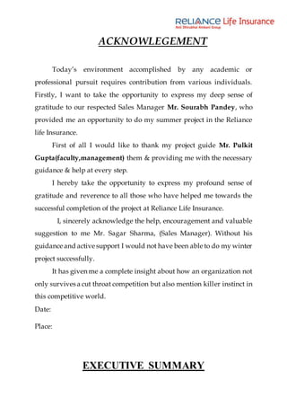 ACKNOWLEGEMENT
Today’s environment accomplished by any academic or
professional pursuit requires contribution from various individuals.
Firstly, I want to take the opportunity to express my deep sense of
gratitude to our respected Sales Manager Mr. Sourabh Pandey, who
provided me an opportunity to do my summer project in the Reliance
life Insurance.
First of all I would like to thank my project guide Mr. Pulkit
Gupta(faculty,management) them & providing me with the necessary
guidance & help at every step.
I hereby take the opportunity to express my profound sense of
gratitude and reverence to all those who have helped me towards the
successful completion of the project at Reliance Life Insurance.
I, sincerely acknowledge the help, encouragement and valuable
suggestion to me Mr. Sagar Sharma, (Sales Manager). Without his
guidance and active support I would not have been able to do my winter
project successfully.
It has given me a complete insight about how an organization not
only survives a cut throat competition but also mention killer instinct in
this competitive world.
Date:
Place:
EXECUTIVE SUMMARY
 