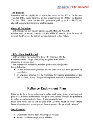Tax Benefit
Premiums paid are eligible for tax deduction under Section 80C of the Income
Tax Act, 1961. Death Benefit is tax free under Section 10 (10D) of the Income
Tax Act, 1961. Under Section 80C, premiums paid up to Rs 1,00,000 are
allowed as deduction from your taxable income.
General Exclusion
The Company will not pay any claim on death if the Life Assured,
whether sane or insane, commits suicide within 12 months from the date of
issue of this Policy or the date of any reinstatement of this Policy.
15 Day Free Look Period
The Policyholder may cancel this Policy by returning it to the
Company within 15 days of receiving it together with a letter
requesting it be cancelled.
The Company will refund the premium paid by the Policyholder
less a deduction:
 Of the proportionate premium for the time cover has been provided till
cancellation
 Of expenses incurred by the Company for medical examination of the
Life Assured, Stamp Charges and expenses incurred in that connection.
Reliance Endowment Plan
It takes a lot for a dream to become a reality. And money is surely an important
part of it. Reliance Endowment Plan gives you just the financial independence
to realise your dreams in the future. It lets you decide how
much you would like to set as your Sum Assured based on your current
financial position and your expected future expenses. So, go ahead... dream!!
Key Features
 On maturity receive Sum Assured plus bonuses
 Wealth creation through bonus additions
 