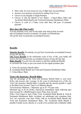  More value for your money by way of High Sum Assured Rebate
 Increase your insurance protection by adding Term Cover
 Choose to pay Regular or Single Premium
 Choose to add the Benefit of two Riders - Critical Illness Rider and
Accidental Death Benefit and Total and Permanent Disablement Rider
 Choose to avail of a Policy Loan after three full years of premium
payment
How does this Plan work?
You pay premium every year for the entire term and get Sum Assured
plus accumulated bonuses at maturity. On death, your Beneficiary
will get the Sum Assured plus accumulated bonuses.
Benefits
Maturity Benefit: On maturity you get Sum Assured plus accumulated bonuses
(if any) till that date.
Life Cover Benefit: In the unfortunate event of loss of life, your family will
receive the Sum Assured plus accumulated bonuses (if any) till that date.
Rider Benefit: You also have the option to add three additional Benefits
to customise the Policy as per your needs for the regular premium plan:
A. Term Life Insurance Benefit Rider
B. Accidental Death Benefit and Total and Permanent Disablement Rider
C. Critical Illness Rider
Term Life Insurance Benefit Rider
Add the advantage of the Term Life Insurance Benefit Rider to your basic
Policy and increase risk coverage. In the event of unfortunate loss of life, the
Term Life Insurance Benefit Rider is payable and the amount payable is equal
to the Rider Sum Assured. There is no Maturity Benefit.
Term Insurance Minimum / Maximum age at 18 / 59 years entry
Maximum age at 64 yrs (Policy Anniversary immediately expiry following age)
Sum Assured Rs 1,00,000 Equal to basic Policy Sum Assured
Policy Term Equal to basic Policy Term Accidental Death Benefit & Total &
Permanent Disablement Rider Accidents are unfortunate and sometimes fatal.
You can customize your basic Policy with an Accidental Death Benefit and
Total and Permanent Disablement Rider. The Accidental Death Benefit is
payable if death occurs directly as a result of an accident and is intimated within
 
