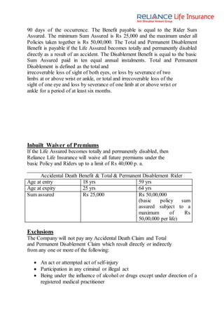 90 days of the occurrence. The Benefit payable is equal to the Rider Sum
Assured. The minimum Sum Assured is Rs 25,000 and the maximum under all
Policies taken together is Rs 50,00,000. The Total and Permanent Disablement
Benefit is payable if the Life Assured becomes totally and permanently disabled
directly as a result of an accident. The Disablement Benefit is equal to the basic
Sum Assured paid in ten equal annual instalments. Total and Permanent
Disablement is defined as the total and
irrecoverable loss of sight of both eyes, or loss by severance of two
limbs at or above wrist or ankle, or total and irrecoverable loss of the
sight of one eye and loss by severance of one limb at or above wrist or
ankle for a period of at least six months.
Inbuilt Waiver of Premiums
If the Life Assured becomes totally and permanently disabled, then
Reliance Life Insurance will waive all future premiums under the
basic Policy and Riders up to a limit of Rs 40,000 p. a.
Accidental Death Benefit & Total & Permanent Disablement Rider
Age at entry 18 yrs 59 yrs
Age at expiry 25 yrs 64 yrs
Sum assured Rs 25,000 Rs 50,00,000
(basic policy sum
assured subject to a
maximum of Rs
50,00,000 per life)
Exclusions
The Company will not pay any Accidental Death Claim and Total
and Permanent Disablement Claim which result directly or indirectly
from any one or more of the following:
 An act or attempted act of self-injury
 Participation in any criminal or illegal act
 Being under the influence of alcohol or drugs except under direction of a
registered medical practitioner
 