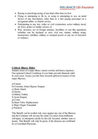 Racing or practicing racing of any kind other than on foot
 Flying or attempting to fly in, or using or attempting to use, an aerial
device of any description, other than as a fare paying passenger on a
recognised airline or charter service.
 Participating in any riot, strike or civil commotion, active military naval,
air force, police or similar service, or
 War, invasion, act of foreign enemies, hostilities or war like operations
(whether war be declared or not), civil war, mutiny, military rising,
insurrection, rebellion, military or usurped power or any act of terrorism
or violence.
Critical Illness Rider
Sudden onset of a major illness causes worries and heavy expenses.
Our optional Critical Conditions Cover helps provide financial relief
in such cases. It pays you the Sum Assured upfront in respect of ten
major illnesses.
a) Cancer
b) Coronary Artery Bypass Surgery
c) Heart Attack
d) Stroke
e) Kidney Failure
f) Aorta Surgery
g) Coma
h) Heart Valve Replacement
i) Major Organ Transplant
j) Paralysis
This Benefit can be availed only once against any one of the illnesses
and the Company will not pay the claim if it arises from deliberate
self-injury or attempted suicide by the Life Assured, whether sane or
insane. This Benefit will only be given, if the diseases are confirmed
by a Consultant Physician.
 