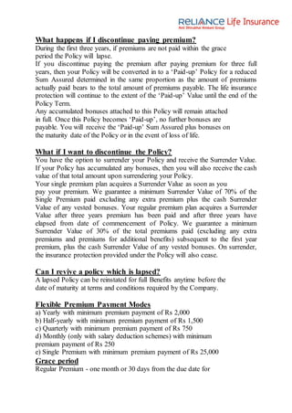 What happens if I discontinue paying premium?
During the first three years, if premiums are not paid within the grace
period the Policy will lapse.
If you discontinue paying the premium after paying premium for three full
years, then your Policy will be converted in to a ‘Paid-up’ Policy for a reduced
Sum Assured determined in the same proportion as the amount of premiums
actually paid bears to the total amount of premiums payable. The life insurance
protection will continue to the extent of the ‘Paid-up’ Value until the end of the
Policy Term.
Any accumulated bonuses attached to this Policy will remain attached
in full. Once this Policy becomes ‘Paid-up’, no further bonuses are
payable. You will receive the ‘Paid-up’ Sum Assured plus bonuses on
the maturity date of the Policy or in the event of loss of life.
What if I want to discontinue the Policy?
You have the option to surrender your Policy and receive the Surrender Value.
If your Policy has accumulated any bonuses, then you will also receive the cash
value of that total amount upon surrendering your Policy.
Your single premium plan acquires a Surrender Value as soon as you
pay your premium. We guarantee a minimum Surrender Value of 70% of the
Single Premium paid excluding any extra premium plus the cash Surrender
Value of any vested bonuses. Your regular premium plan acquires a Surrender
Value after three years premium has been paid and after three years have
elapsed from date of commencement of Policy. We guarantee a minimum
Surrender Value of 30% of the total premiums paid (excluding any extra
premiums and premiums for additional benefits) subsequent to the first year
premium, plus the cash Surrender Value of any vested bonuses. On surrender,
the insurance protection provided under the Policy will also cease.
Can I revive a policy which is lapsed?
A lapsed Policy can be reinstated for full Benefits anytime before the
date of maturity at terms and conditions required by the Company.
Flexible Premium Payment Modes
a) Yearly with minimum premium payment of Rs 2,000
b) Half-yearly with minimum premium payment of Rs 1,500
c) Quarterly with minimum premium payment of Rs 750
d) Monthly (only with salary deduction schemes) with minimum
premium payment of Rs 250
e) Single Premium with minimum premium payment of Rs 25,000
Grace period
Regular Premium - one month or 30 days from the due date for
 