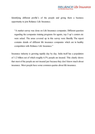 Identifying different profile’s of the people and giving them a business
opportunity to join Reliance Life Insurance.
“A market survey was done on Life Insurance companies. Different question
regarding the companies training programs for agents, top 5 up’s centers etc
were asked. The areas covered up in this survey were Bareilly The report
contains details of different life insurance companies which are in healthy
competition with Reliance Life Insurance.”
Insurance industry is growing rapidly day by day. India itself has a population
of 1.2 billion out of which roughly 6.5% people are insured. This clearly shows
that most of the people are not insured just because they don’tknow much about
insurance. Most people have some common queries about life insurance.
 