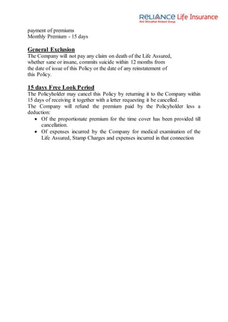 payment of premiums
Monthly Premium - 15 days
General Exclusion
The Company will not pay any claim on death of the Life Assured,
whether sane or insane, commits suicide within 12 months from
the date of issue of this Policy or the date of any reinstatement of
this Policy.
15 days Free Look Period
The Policyholder may cancel this Policy by returning it to the Company within
15 days of receiving it together with a letter requesting it be cancelled.
The Company will refund the premium paid by the Policyholder less a
deduction:
 Of the proportionate premium for the time cover has been provided till
cancellation.
 Of expenses incurred by the Company for medical examination of the
Life Assured, Stamp Charges and expenses incurred in that connection
 