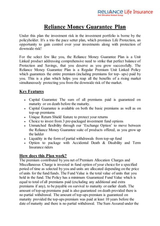 Reliance Money Guarantee Plan
Under this plan the investment risk in the investment portfolio is borne by the
policyholder. It's a trio the pace setter plan, which promises Life Protection, an
opportunity to gain control over your investments along with protection of
downside risk!
For the select few like you, the Reliance Money Guarantee Plan is a Unit
Linked product addressing comprehensive need to strike that perfect balance of
Protection and Savings, that you deserve as you grow successfully. The
Reliance Money Guarantee Plan is a Regular Premium Unit Linked Policy
which guarantees the entire premium (including premiums for top- ups) paid by
you. This is a plan which helps you reap all the benefits of a rising market
simultaneously protecting you from the downside risk of the market.
Key Features
 Capital Guarantee The sum of all premiums paid is guaranteed on
maturity or on death before the maturity.
 Capital Guarantee is available on both the basic premiums as well as on
top-up premiums
 Unique Return Shield feature to protect your returns
 Choice to invest from 3 pre-packaged investment fund options
 Unmatched flexibility through our ‘Exchange Option’ to move between
the Reliance Money Guarantee suite of products offered, as you grow up
the ladder
 Liquidity in the form of partial withdrawals from top-up fund
 Option to package with Accidental Death & Disability and Term
Insurance riders
How does this Plan work?
The premium contributed by you net of Premium Allocation Charges and
Miscellaneous Charge is invested in fund option of your choice for a specified
period of time as selected by you and units are allocated depending on the price
of units for the fund/funds. The Fund Value is the total value of units that you
hold in the fund. The Policy has a minimum Guaranteed Fund Value which is
equal to total of all premiums paid (excluding any additional and extra
premiums if any), to be payable on survival to maturity or earlier death. The
amount of top-up premiums paid is also guaranteed on death provided there is
no partial withdrawal. The amount of top-ups premium is guaranteed on
maturity provided the top-ups premium was paid at least 10 years before the
date of maturity and there is no partial withdrawal. The Sum Assured under the
 