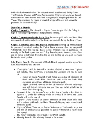 Policy is fixed on the basis of the selected annual premium and Policy Term.
The Mortality Charges and Policy Administration Charges are deducted through
cancellation of units whereas the Fund Management Charge is priced in the Unit
Value. The premiums for riders, if selected, are payable over and above the
premium for the basic Policy.
Benefits in Details
Capital Guarantee: The plan offers Capital Guarantee provided the Policy is
kept in full force by payment of due premiums on time.
Capital Guarantee under the Basic Plan: Premiums paid under the Basic Plan
are guaranteed on the maturity of the Policy or on death during the Policy Term.
Capital Guarantee under the Top-Up premiums: Each top-up premium paid
is guaranteed on death during the Policy Term provided there are no partial
withdrawals from that top-up. Each top-up premium paid is guaranteed on
maturity of the Policy provided the Policy Term is greater than ten years, there
are no partial withdrawals from that top-up and the top-up was paid ten years
before the maturity date.
Life Cover Benefit: The amount of Death Benefit depends on the age of the
Life Assured at the time of death
 If the age of the Life Assured at the time of death is more than 12 years
last birthday while the Policy is in force, the Company will pay the sum
of:
o Higher of (Sum Assured, Fund Value as on date of intimation of
death under Basic Plan, Premiums paid under the Basic Plan
excluding any extra or additional premiums paid.)
o Higher of (Fund Value as on date of intimation of death under top-
ups and top-up premium paid provided no partial withdrawal is
made from that top-up)
 However if the Life Assured's age at the time of death is less than or
equal to 12 years last birthday while the Policy is in force, the Death
Benefit will be the sum of:
 Higher of (Fund Value as on date of intimation of death under Basic Plan
and premiums paid under the Basic Plan excluding any extra or additional
premiums paid)
 Higher of (Fund Value as on date of intimation of death under top- ups
and top-up premium paid provided no partial withdrawal is made from
that top-up)
 The Policy terminates on payment of the Death Benefit.
 Maturity Benefit: The Maturity Benefit is the sum of
 