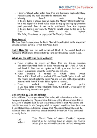  Higher of (Fund Value under Basic Plan and Premiums paid under Basic
Plan excluding any extra or additional premiums paid)
 Maturity Benefit under Top-Up
If Policy Term is greater than ten years, the Maturity Benefit under top-
up is the higher of ( Fund Value under the top-up and top-up premium
paid provided there is no partial withdrawal from that top-up)
If Policy Term is ten years, the Maturity Benefit under the top-up is the
Fund Value under the top-up.
The Policy Terminates on payment of the Maturity Benefit.
Sum Assured
The fixed Sum Assured under the Basic Plan will be calculated as the amount of
annual premiums payable for half the Policy Term
Rider Benefit: You can add Accidental Death & Accidental Total and
Permanent Disablement Benefit Rider & Term Life Insurance Benefit Rider.
What are the different fund options?
a. Funds available in respect of Basic Plan and top-up premium
The plan offers three funds for Basic Plan and top-ups - Fund D, Fund E
and Fund F. You have the option to decide your own fund mix with
respect to premiums under the Basic Plan and top-ups.
b. Funds available in respect of Return Shield Option
Return Shield Fund will be available if Return Shield Option is selected.
The returns earned under the Basic Plan and top-ups will be transferred to
Return Shield Fund if Return Shield option is selected.
c. Funds available during settlement period
If you have opted for the settlement option, then Fund C would apply by
default during the settlement period.
Unit pricing & Cut-off Timings
Value of Units: The computation of Unit Value will be based on whether the
Company is purchasing (Appropriation Price) or selling (Expropriation Price)
the Assets in order to meet the day to day transactions of Unit Allocations and
Unit Redemptions i.e. the Company shall be required to sell/purchase the Assets
if Unit Redemptions/Allocations exceed Unit Allocations/Redemptions at the
Valuation Date. The Unit Price of each Fund will be the Unit Value calculated
on a daily basis.
Unit
Value =
Total Market Value of Assets Plus(less) expenses
incurred in the purchase (sale) of Assets plus Current
Assets plus any accrued income net of Fund Management
 