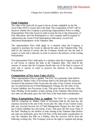 Charges less Current Liabilities less Provision
Fund Valuation
The value of the fund will be equal to the no of units multiplied by the Net
Asset Value (NAV) of each unit in the fund. The computation of NAV will be
based on whether the Company is purchasing (Appropriation Price) or selling
(Expropriation Price) the Assets in order to meet the day to day transactions of
Unit Allocations and Unit Redemptions i.e. the Company shall be required to
sell/purchase the Assets if Unit Redemptions/Allocations exceed Unit
Allocations/Redemptions at the Valuation Date.
The Appropriation Price shall apply in a situation when the Company is
required to purchase the Assets to allocate the units at the Valuation Date. This
shall be the amount of money that the Company should put into the fund in
respect of each unit it allocates in order to preserve the interests of the existing
Policyholders
The Expropriation Price shall apply in a situation when the Company is required
to sell Assets to redeem the units at the Valuation Date. This shall be the
amount of money that the Company should take out of the fund in respect of
each unit it cancels in order to preserve the interests of the continuing
Policyholders
Computation of Net Asset Value (NAV):
When Appropriation Price is applied: The NAV for a particular fund shall be
computed as: Market Value of investment held by the fund plus the expenses
incurred in the purchase of the Assets plus the value of any Current Assets plus
any Accrued Income net of Fund Management Charges less the value of any
Current Liabilities less Provisions, if any. This gives the net Asset value of the
fund. Dividing by the number of units existing at the Valuation Date (before any
new units are allocated), gives the Unit Price of the fund under consideration.
When Expropriation Price is applied: The NAV for a particular fund
shall be computed as: Market Value of investment held by the fund less the
expenses incurred in the sale of the Assets plus the value of any Current Assets
plus any Accrued Income net of Fund Management Charges less the value of
any Current Liabilities less provisions, if any. This gives the Net Asset Value of
the fund. Dividing by the number of units existing at the Valuation Date (before
any units are redeemed), gives the Unit Price of the fund under consideration. In
case the valuation day falls on a holiday, then the exercise will be done the
following working day. The Company reserves the right to suspend unit pricing
 