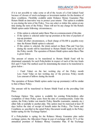 if it is not possible to value some or all of the Assets of a Unit Linked Fund
because of closure of stock exchanges or investment markets for the duration of
these conditions. Flexibility available under Reliance Money Guarantee Plan
Return Shield an innovative way to protect your returns This option is available
to you during the term of the Policy. You can select or delete this option at any
time during the term of the Policy. There will not be any charge for the Return
Shield option under following circumstances;
 If the option is selected under Basic Plan on commencement of the plan
 If the option is selected under top-up premium at the time of payment of
top-up premium
 Under all other circumstances, a fixed charge of Rs100 is payable every
time the Return Shield option is selected.
 If this option is selected, the return earned on Basic Plan and Top-Ups
during the month will be transferred to Return Shield Fund at the end of
the Policy month. The operation of Return Shield option under Basic Plan
is given below:
The amount of returns to be transferred to Return Shield Fund will be
determined separately for each Policyholder in respect of each of the tree funds
D,E and F Fund The method used for determining the return to be transferred is
given below :
= Fund Value) on the last working day of the Policy month
Less Fund Value on last working day of the previous Policy month
Less amount of inflows during the month
The operation of Return Shield option under top-up premium(s) will be similar
to that of Basic Policy.
The amount will be transferred to Return Shield Fund at the prevailing Unit
Price.
Exchange Option: This option is available for existing Policyholders after
completion of three Policy years from the date of commencement, Under this
option, the Policy holder can transfer Policy Benefits (surrender, maturity etc.)
either fully or partially to another plan. This option must be exercised at least 30
days before the date of receipt of benefit under the Policy.. The Terms and
Conditions as specified in the opted Policy Document would apply to the Policy
holder opting for the 'Exchange Option'.
If a Policyholder is opting for the Reliance Money Guarantee plan under
exchange option, the Allocation Charge in year of exchange will be 15 % of the
annualised premium of Reliance Money Guarantee Plan. If the Exchange
 