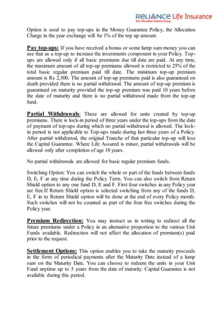 Option is used to pay top-ups in the Money Guarantee Policy, the Allocation
Charge in the year exchange will be 1% of the top up amount.
Pay top-ups: If you have received a bonus or some lump sum money you can
use that as a top-up to increase the investments component in your Policy. Top-
ups are allowed only if all basic premiums due till date are paid. At any time,
the maximum amount of all top-up premiums allowed is restricted to 25% of the
total basic regular premium paid till date. The minimum top-up premium
amount is Rs 2,500. The amount of top-up premiums paid is also guaranteed on
death provided there is no partial withdrawal. The amount of top-up premium is
guaranteed on maturity provided the top-up premium was paid 10 years before
the date of maturity and there is no partial withdrawal made from the top-up
fund.
Partial Withdrawals: These are allowed for units created by top-up
premiums. There is lock-in period of three years under the top-ups from the date
of payment of top-ups during which no partial withdrawal is allowed. The lock-
in period is not applicable to Top-ups made during last three years of a Policy.
After partial withdrawal, the original Tranche of that particular top-up will lose
the Capital Guarantee. Where Life Assured is minor, partial withdrawals will be
allowed only after completion of age 18 years.
No partial withdrawals are allowed for basic regular premium funds.
Switching Option: You can switch the whole or part of the funds between funds
D, E, F at any time during the Policy Term. You can also switch from Return
Shield option to any one fund D, E and F. First four switches in any Policy year
are free.If Return Shield option is selected switching from any of the funds D,
E, F in to Return Shield option will be done at the end of every Policy month.
Such switches will not be counted as part of the four free switches during the
Policy year.
Premium Redirection: You may instruct us in writing to redirect all the
future premiums under a Policy in an alternative proportion to the various Unit
Funds available. Redirection will not affect the allocation of premium(s) paid
prior to the request.
Settlement Options: This option enables you to take the maturity proceeds
in the form of periodical payments after the Maturity Date instead of a lump
sum on the Maturity Date. You can choose to redeem the units in your Unit
Fund anytime up to 5 years from the date of maturity. Capital Guarantee is not
available during this period.
 