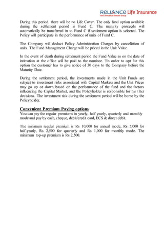 During this period, there will be no Life Cover. The only fund option available
during the settlement period is Fund C. The maturity proceeds will
automatically be transferred in to Fund C if settlement option is selected. The
Policy will participate in the performance of units of Fund C.
The Company will deduct Policy Administration Charges by cancellation of
units. The Fund Management Charge will be priced in the Unit Value.
In the event of death during settlement period the Fund Value as on the date of
intimation at the office will be paid to the nominee. ?In order to opt for this
option the customer has to give notice of 30 days to the Company before the
Maturity Date.
During the settlement period, the investments made in the Unit Funds are
subject to investment risks associated with Capital Markets and the Unit Prices
may go up or down based on the performance of the fund and the factors
influencing the Capital Market, and the Policyholder is responsible for his / her
decisions. The investment risk during the settlement period will be borne by the
Policyholder.
Convenient Premium Paying options
You can pay the regular premiums in yearly, half yearly, quarterly and monthly
mode and pay by cash, cheque, debit/credit card, ECS & direct debit.
The minimum regular premium is Rs 10,000 for annual mode, Rs 5,000 for
half-yearly, Rs 2,500 for quarterly and Rs 1,000 for monthly mode. The
minimum top-up premium is Rs 2,500.
 