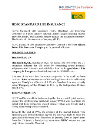 HDFC STANDARD LIFE INSURANCE
HDFC Standard Life Insurance HDFC Standard Life Insurance
Company is a joint venture between India's largest housing finance
provider, HDFC and Europe's largest mutual life assurance company -
The Standard Life Assurance Company (U. K).
HDFC Standard Life Insurance Company Limited is the First Private
Sector Life Insurance Company to be granted a license.
FOREIGN PARTNER:
Standard Life, UK
Standard Life, UK, founded in 1825, has been at the forefront of the UK
insurance industry for 175 years by combining sound financial
judgement with integrity and reliability. It is the Largest Mutual Life
company in Europe and has total assets of Rs. 5,50,000 crore.
It is one of the very few insurance companies in the world to have
received 'AAA' rating from two of the leading internationalcreditrating
agencies, Moody's and Standard & Poor's. Standard Life was recently
voted 'Company of the Decade' in U.K. by the Independent Brokers
called IFAs.
THE PARTNERSHIP :
HDFCand StandardLife firstcame together for a possible joint venture,
to enter the Life Insurance market, in January 1995.It was clear from the
outset that both companies shared similar values and beliefs and a
strong relationship quickly formed.
Towards the end of 1999, the opening of the market looked very
promising and both companies agreed the time was right to move the
operation to the next level. Therefore, in January 2000 an expert team
from the UK joined a hand picked team from HDFC to form the core
project team, based in Mumbai.
 