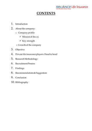 CONTENTS
1. Introduction
2. About the company:
o Company profile
 Mission of the co.
 Key strength
o Growth of the company
3. Objective
4. Private life insurance players: Head to head
5. Research Methodology
6. RecruitmentProcess
7. Findings
8. Recommendations & Suggestion
9. Conclusion
10. Bibliography
 