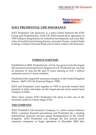 ICICI PRUDENTIAL LIFE INSURANCE
ICICI Prudential Life Insurance is a joint venture between the ICICI
Group and Prudential plc, of the UK. ICICI started off its operations in
1955 with providing finance for industrial development, and since then
it has diversified into housing finance, consumer finance, mutual funds
to being a Virtual Universal Bank and its latest venture Life Insurance.
FOREIGN PARTNER:
Established in 1848, Prudential plc. of U.K. has grown to be the largest
life insurance and mutual fund company in U.K. Prudential plc. has had
its presence in Asia for the past 75 years catering to over 1 million
customers across 11 Asian countries.
Prudential is the largestlife insurance company in the United Kingdom
(Source : S&P's UK Life Financial Digest, 1998).
ICICI and Prudential came together in 1993 to provide mutual fund
products in India and today are the largest private sector mutual fund
company in India.
Their latest venture ICICI Prudential Life plans to take care of the
insurance needs at various stages of life.
THE COMPANY
ICICI Prudential Life Insurance Company is a joint venture between
ICICI, a premier financial powerhouse and Prudential plc, a leading
international financial services group headquartered in the United
Kingdom. ICICI Prudential was amongst the first private sector
insurance companies to begin operations in December 2000 after
 