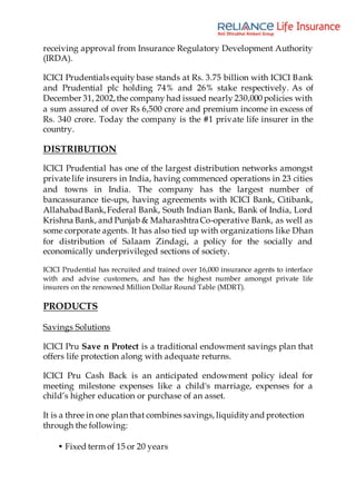 receiving approval from Insurance Regulatory Development Authority
(IRDA).
ICICI Prudentials equity base stands at Rs. 3.75 billion with ICICI Bank
and Prudential plc holding 74% and 26% stake respectively. As of
December 31, 2002,the company had issued nearly 230,000 policies with
a sum assured of over Rs 6,500 crore and premium income in excess of
Rs. 340 crore. Today the company is the #1 private life insurer in the
country.
DISTRIBUTION
ICICI Prudential has one of the largest distribution networks amongst
private life insurers in India, having commenced operations in 23 cities
and towns in India. The company has the largest number of
bancassurance tie-ups, having agreements with ICICI Bank, Citibank,
AllahabadBank,Federal Bank, South Indian Bank, Bank of India, Lord
Krishna Bank, and Punjab & MaharashtraCo-operative Bank, as well as
some corporate agents. It has also tied up with organizations like Dhan
for distribution of Salaam Zindagi, a policy for the socially and
economically underprivileged sections of society.
ICICI Prudential has recruited and trained over 16,000 insurance agents to interface
with and advise customers, and has the highest number amongst private life
insurers on the renowned Million Dollar Round Table (MDRT).
PRODUCTS
Savings Solutions
ICICI Pru Save n Protect is a traditional endowment savings plan that
offers life protection along with adequate returns.
ICICI Pru Cash Back is an anticipated endowment policy ideal for
meeting milestone expenses like a child's marriage, expenses for a
child’s higher education or purchase of an asset.
It is a three in one plan that combines savings, liquidityand protection
through the following:
• Fixed term of 15 or 20 years
 