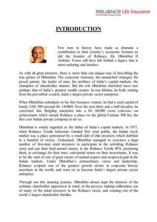 INTRODUCTION
Few men in history have made as dramatic a
contribution to their country’s economic fortunes as
did the founder of Reliance, Sh. Dhirubhai H
Ambani. Fewer still have left behind a legacy that is
more enduring and timeless.
As with all great pioneers, there is more than one unique way of describing the
true genius of Dhirubhai: The corporate visionary, the unmatched strategist, the
proud patriot, the leader of men, the architect of India’s capital markets, the
champion of shareholder interest. But the role Dhirubhai cherished most was
perhaps that of India’s greatest wealth creator. In one lifetime, he built, starting
from the proverbial scratch, India’s largest private sector enterprise.
When Dhirubhai embarked on his first business venture, he had a seed capital of
barely US$ 300 (around Rs 14,000). Over the next three and a half decades, he
converted this fledgling enterprise into a Rs 60,000 crore colossus—an
achievement which earned Reliance a place on the global Fortune 500 list, the
first ever Indian private company to do so.
Dhirubhai is widely regarded as the father of India’s capital markets. In 1977,
when Reliance Textile Industries Limited first went public, the Indian stock
market was a place patronised by a small club of elite investors which dabbled
in a handful of stocks. Undaunted, Dhirubhai managed to convince a large
number of first-time retail investors to participate in the unfolding Reliance
story and put their hard-earned money in the Reliance Textile IPO, promising
them, in exchange for their trust, substantial return on their investments. It was
to be the start of one of great stories of mutual respect and reciprocal gain in the
Indian markets. Under Dhirubhai’s extraordinary vision and leadership,
Reliance scripted one of the greatest growth stories in corporate history
anywhere in the world, and went on to become India’s largest private sector
enterprise.
Through out this amazing journey, Dhirubhai always kept the interests of the
ordinary shareholder uppermost in mind, in the process making millionaires out
of many of the initial investors in the Reliance stock, and creating one of the
world’s largest shareholder families.
 