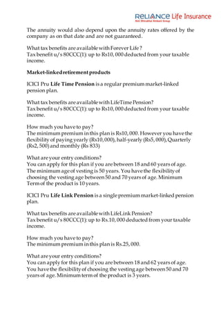 The annuity would also depend upon the annuity rates offered by the
company as on that date and are not guaranteed.
What tax benefits are available with Forever Life ?
Tax benefit u/s 80CCC(1): up to Rs10, 000 deducted from your taxable
income.
Market-linkedretirementproducts
ICICI Pru Life Time Pension is a regular premium market-linked
pension plan.
What tax benefits are available with LifeTime Pension?
Tax benefit u/s 80CCC(1): up to Rs10, 000 deducted from your taxable
income.
How much you have to pay?
The minimum premium in this plan is Rs10, 000. However you have the
flexibility of paying yearly (Rs10,000), half-yearly (Rs5, 000),Quarterly
(Rs2, 500)and monthly (Rs 833)
What are your entry conditions?
You can apply for this plan if you are between 18 and 60 years of age.
The minimum age of vesting is 50 years. You have the flexibilityof
choosing the vesting age between 50 and 70 years of age. Minimum
Term of the product is 10 years.
ICICI Pru Life Link Pension is a single premium market-linked pension
plan.
What tax benefits are available with LifeLink Pension?
Tax benefit u/s 80CCC(1): up to Rs.10, 000 deducted from your taxable
income.
How much you have to pay?
The minimum premium in this plan is Rs.25, 000.
What are your entry conditions?
You can apply for this plan if you are between 18 and 62 years of age.
You have the flexibilityof choosing the vesting age between 50 and 70
years of age. Minimum term of the product is 3 years.
 