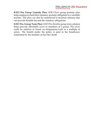 ICICI Pru Group Gratuity Plan: ICICI Pru's group gratuity plan
helps employers fund their statutory gratuity obligation in a scientific
manner. The plan can also be customized to structure schemes that
can provide benefits beyond the statutory obligations.
ICICI Pru Group Term Plan: ICICI Pru flexible group term solution
helps provide affordable cover to members of a group. The cover
could be uniform or based on designation/rank or a multiple of
salary. The benefit under the policy is paid to the beneficiary
nominated by the member on his/her death.
 