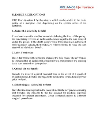 FLEXIBLE RIDER OPTIONS
ICICI Pru Life offers 4 flexible riders, which can be added to the basic
policy at a marginal cost, depending on the specific needs of the
customer.
1. Accident & disability benefit
If death occurs as the result of an accident during the term of the policy,
the beneficiaryreceives an additional amount equal to the sum assured
under the policy. If the death occurs while traveling in an authorized
mass transport vehicle, the beneficiary will be entitled to twice the sum
assured as additional benefit.
2. Level Term cover
This rider provides the option to increase the risk cover. The cover may
be increased for an additional amount up to a maximum of the existing
basic sum assured on your policy.
3. Critical Illness Benefit
Protects the insured against financial loss in the event of 9 specified
critical illnesses. Benefits are payable to the insured for medical expenses
prior to death.
4. Major Surgical Assistance Benefit
Provides financial support in the event of medical emergencies, ensuring
that benefits are payable to the life assured for medical expenses
incurred for surgical procedures. Cover is offered against 43 different
surgical procedures.
 