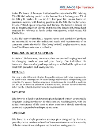 Aviva Plc is one of the major institutional investors in the UK, holding
3% of British industry quoted on the London Stock Exchange and 7% of
the UK gilt market. It is a top-five European life insurer based on
premium income, with leading positions in the UK, the Netherlands,
Ireland, Poland, Spain, Singapore and Turkey. The Group is among the
top 10 assetmanagers in Europe and the second-largest UK-based fund
manager by reference to funds under management, which exceed US
$300 billion.
Aviva Plc's service standards, responsiveness and portfolio of products
are customized to suit the individual needs and requirements of its
customers across the world. The Group's 64,000 employees serve more
than 25 million customers worldwide.
PRODUCTS AND SERVICES
At Aviva Life Insurance, insurance plans are created keeping in mind
the changing needs of you and your family. Our individual life
insurance plans are designed to provide you with flexible options that
meet both protection and savings needs.
LIFELONG
Life Long is a flexible whole life plan designed to suit your individual requirements,
no matter which life stage you are in and change as your needs change during your
entire life. For younger families, maximum protection can be provided at moderate
cost but as the need for protection in future reduces, the sum insured under the
policy may be reduced, thus increasing the savings content.
LIFESAVER
Life Saver is a flexible endowment plan designed to meet your specific
long-term savings needs such as education and wedding costs, with the
added reassurance of life cover to meet those costs should something
untoward happen before the policy matures.
LIFEBOND
Life Bond is a single premium savings plan designed by Aviva to
provide you the maximum benefitof investment return and the security
of the investment to match your medium term savings needs.
 