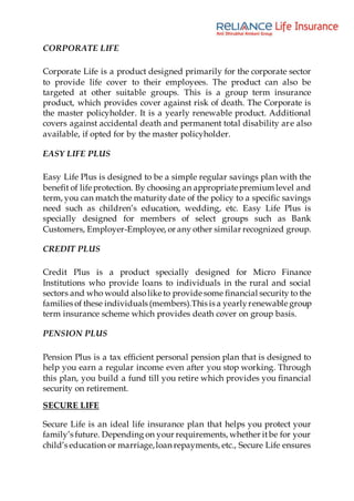 CORPORATE LIFE
Corporate Life is a product designed primarily for the corporate sector
to provide life cover to their employees. The product can also be
targeted at other suitable groups. This is a group term insurance
product, which provides cover against risk of death. The Corporate is
the master policyholder. It is a yearly renewable product. Additional
covers against accidental death and permanent total disability are also
available, if opted for by the master policyholder.
EASY LIFE PLUS
Easy Life Plus is designed to be a simple regular savings plan with the
benefit of life protection. By choosing an appropriate premium level and
term, you can match the maturity date of the policy to a specific savings
need such as children’s education, wedding, etc. Easy Life Plus is
specially designed for members of select groups such as Bank
Customers, Employer-Employee, or any other similar recognized group.
CREDIT PLUS
Credit Plus is a product specially designed for Micro Finance
Institutions who provide loans to individuals in the rural and social
sectors and who would alsolike to provide some financial security to the
families of these individuals (members).This is a yearlyrenewable group
term insurance scheme which provides death cover on group basis.
PENSION PLUS
Pension Plus is a tax efficient personal pension plan that is designed to
help you earn a regular income even after you stop working. Through
this plan, you build a fund till you retire which provides you financial
security on retirement.
SECURE LIFE
Secure Life is an ideal life insurance plan that helps you protect your
family’s future. Depending on your requirements, whether itbe for your
child’s education or marriage,loan repayments, etc., Secure Life ensures
 