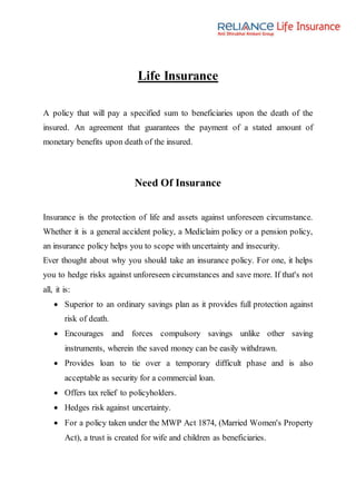 Life Insurance
A policy that will pay a specified sum to beneficiaries upon the death of the
insured. An agreement that guarantees the payment of a stated amount of
monetary benefits upon death of the insured.
Need Of Insurance
Insurance is the protection of life and assets against unforeseen circumstance.
Whether it is a general accident policy, a Mediclaim policy or a pension policy,
an insurance policy helps you to scope with uncertainty and insecurity.
Ever thought about why you should take an insurance policy. For one, it helps
you to hedge risks against unforeseen circumstances and save more. If that's not
all, it is:
 Superior to an ordinary savings plan as it provides full protection against
risk of death.
 Encourages and forces compulsory savings unlike other saving
instruments, wherein the saved money can be easily withdrawn.
 Provides loan to tie over a temporary difficult phase and is also
acceptable as security for a commercial loan.
 Offers tax relief to policyholders.
 Hedges risk against uncertainty.
 For a policy taken under the MWP Act 1874, (Married Women's Property
Act), a trust is created for wife and children as beneficiaries.
 