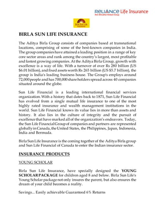 BIRLA SUN LIFE INSURANCE
The Aditya Birla Group consists of companies based at transnational
locations, comprising of some of the best-known companies in India.
The group companies have attained a leading position in a range of key
core sector areas and rank among the country’s largest, most profitable
and fastest growing companies. At the Aditya Birla Group, growth with
excellence is a way of life. With a turnover of over Rs 280 billion (US
$6.01 billion), and fixed assets worth Rs 265 billion (US $5.7 billion), the
group is India's leading business house. The Group's employs around
72,000people and has 700,000share holders spread across 40 companies
situated around the globe.
Sun Life Financial is a leading international financial services
organization. With a history that dates back to 1871, Sun Life Financial
has evolved from a single mutual life insurance to one of the most
highly rated insurance and wealth management institutions in the
world. Sun Life Financial knows its value lies in more than assets and
history. It also lies in the culture of integrity and the pursuit of
excellence that have marked all of the organization’s endeavors. Today,
the Sun Life FinancialGroupof companies and partners are represented
globallyin Canada, the United States, the Philippines, Japan, Indonesia,
India and Bermuda.
Birla Sun Life Insurance is the coming together of the Aditya Birla group
and Sun Life Financial of Canada to enter the Indian insurance sector.
INSURANCE PRODUCTS
YOUNG SCHOLAR
Birla Sun Life Insurance, have specially designed the YOUNG
SCHOLARPACKAGE for children aged 8 and below. Birla Sun Life's
Young Scholar package not only insures the parent, but also ensures the
dream of your child becomes a reality.
Savings... Easily achievable Guaranteed 6% Returns
 